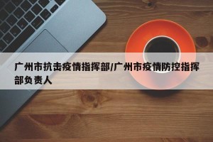 广州市抗击疫情指挥部/广州市疫情防控指挥部负责人