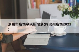 滨州市疫情今天新增多少(滨州疫情2021)