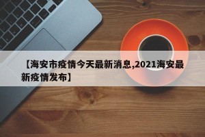 【海安市疫情今天最新消息,2021海安最新疫情发布】
