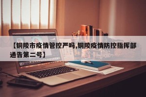 【铜陵市疫情管控严吗,铜陵疫情防控指挥部通告第二号】