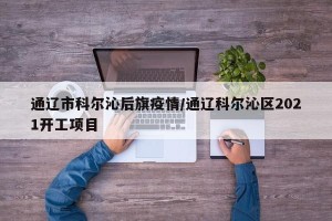 通辽市科尔沁后旗疫情/通辽科尔沁区2021开工项目