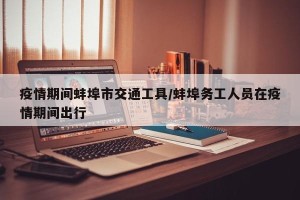 疫情期间蚌埠市交通工具/蚌埠务工人员在疫情期间出行