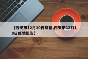 【西安市12月10日疫情,西安市12月10日疫情报告】