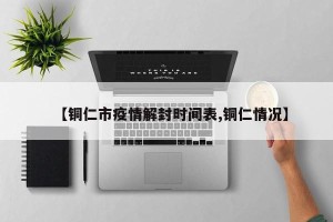 【铜仁市疫情解封时间表,铜仁情况】