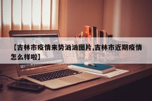 【吉林市疫情来势汹汹图片,吉林市近期疫情怎么样啦】