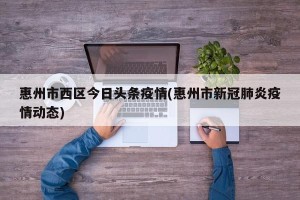 惠州市西区今日头条疫情(惠州市新冠肺炎疫情动态)
