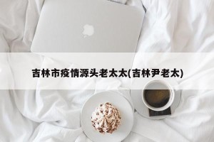 吉林市疫情源头老太太(吉林尹老太)