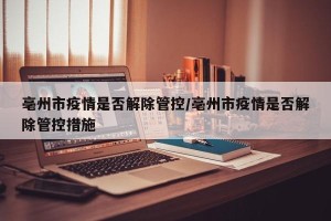 亳州市疫情是否解除管控/亳州市疫情是否解除管控措施