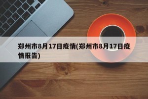 郑州市8月17日疫情(郑州市8月17日疫情报告)