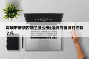 深圳市疫情控制了多少天/深圳疫情得到控制了吗