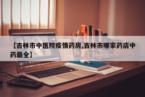 【吉林市中医院疫情药房,吉林市哪家药店中药最全】