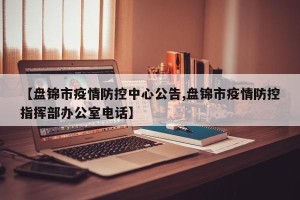 【盘锦市疫情防控中心公告,盘锦市疫情防控指挥部办公室电话】