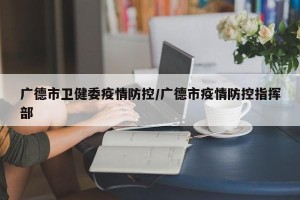 广德市卫健委疫情防控/广德市疫情防控指挥部