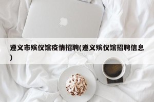 遵义市殡仪馆疫情招聘(遵义殡仪馆招聘信息)