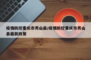 疫情防控重庆市秀山县/疫情防控重庆市秀山县最新政策