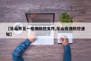 【乐山市五一疫情防控文件,乐山疫情防控通知】