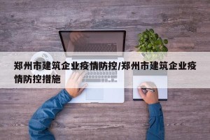 郑州市建筑企业疫情防控/郑州市建筑企业疫情防控措施