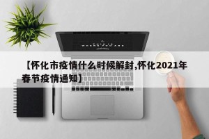 【怀化市疫情什么时候解封,怀化2021年春节疫情通知】