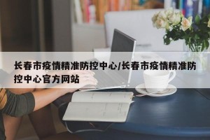 长春市疫情精准防控中心/长春市疫情精准防控中心官方网站