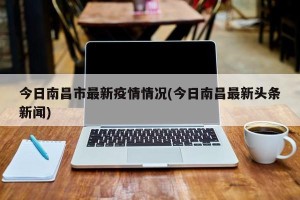 今日南昌市最新疫情情况(今日南昌最新头条新闻)