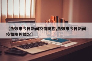 【燕郊市今日新闻疫情防控,燕郊市今日新闻疫情防控情况】