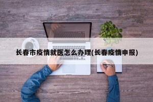 长春市疫情就医怎么办理(长春疫情申报)