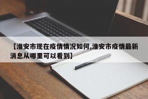 【淮安市现在疫情情况如何,淮安市疫情最新消息从哪里可以看到】