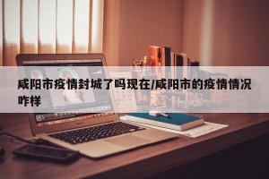 咸阳市疫情封城了吗现在/咸阳市的疫情情况咋样