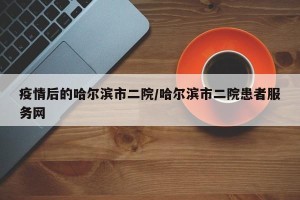 疫情后的哈尔滨市二院/哈尔滨市二院患者服务网