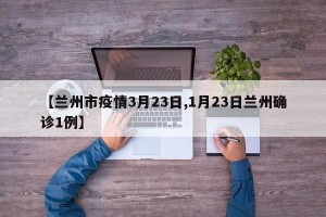 【兰州市疫情3月23日,1月23日兰州确诊1例】