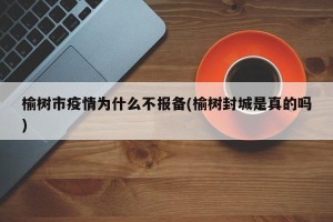 榆树市疫情为什么不报备(榆树封城是真的吗)