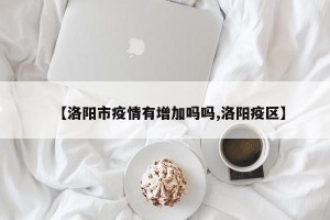 【洛阳市疫情有增加吗吗,洛阳疫区】