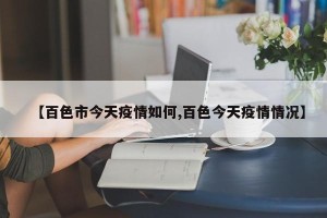 【百色市今天疫情如何,百色今天疫情情况】
