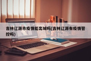 吉林辽源市疫情能出城吗(吉林辽源有疫情管控吗)