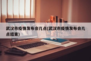 武汉市疫情发布会几点(武汉市疫情发布会几点结束)