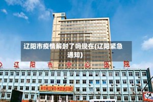 辽阳市疫情解封了吗现在(辽阳紧急通知)