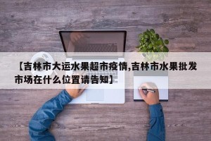 【吉林市大运水果超市疫情,吉林市水果批发市场在什么位置请告知】
