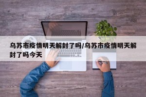 乌苏市疫情明天解封了吗/乌苏市疫情明天解封了吗今天