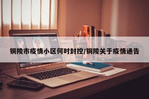 铜陵市疫情小区何时封控/铜陵关于疫情通告