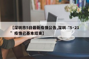 【深圳市5日最新疫情公告,深圳“5·21”疫情已基本结束】