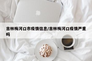 吉林梅河口市疫情信息/吉林梅河口疫情严重吗
