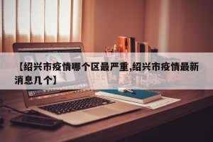 【绍兴市疫情哪个区最严重,绍兴市疫情最新消息几个】