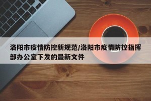 洛阳市疫情防控新规范/洛阳市疫情防控指挥部办公室下发的最新文件