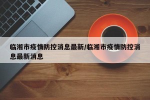 临湘市疫情防控消息最新/临湘市疫情防控消息最新消息
