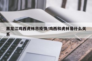 黑龙江鸡西虎林市疫情/鸡西和虎林是什么关系