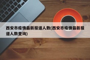 西安市疫情最新报道人数(西安市疫情最新报道人数查询)