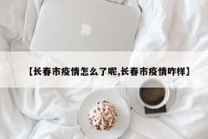 【长春市疫情怎么了呢,长春市疫情咋样】