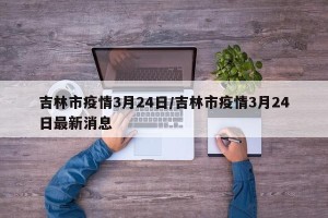吉林市疫情3月24日/吉林市疫情3月24日最新消息