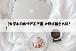 【太原市的疫情严不严重,太原疫情怎么样?】