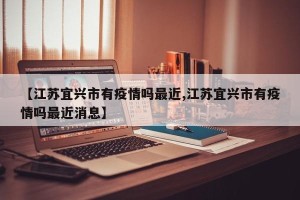 【江苏宜兴市有疫情吗最近,江苏宜兴市有疫情吗最近消息】